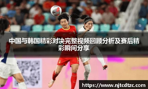 中国与韩国精彩对决完整视频回顾分析及赛后精彩瞬间分享